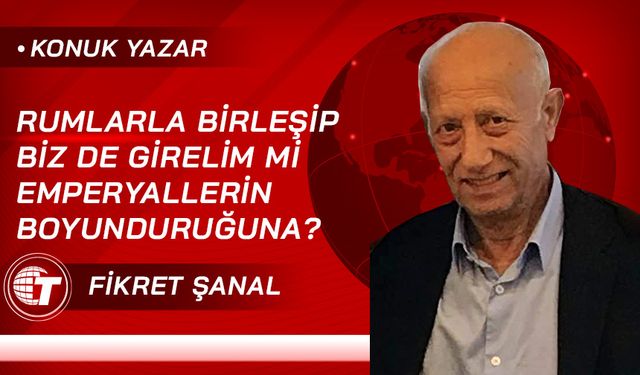 Rumlarla Birleşip Biz De Girelim Mi Emperyallerin Boyunduruğuna?