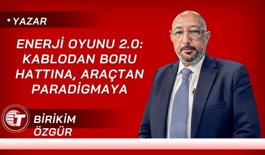 Enerji Oyunu 2.0: Kablodan Boru Hattına, Araçtan Paradigmaya